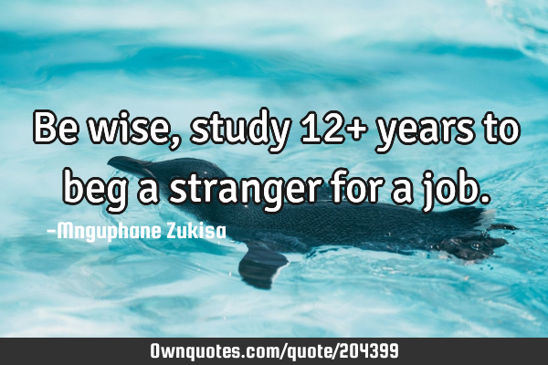Be wise, study 12+ years to beg a stranger for a