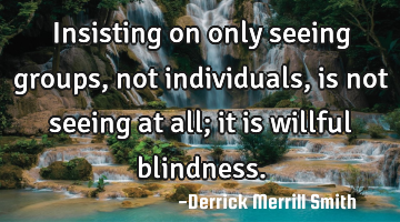 Insisting on only seeing groups, not individuals, is not seeing at all; it is willful blindness.