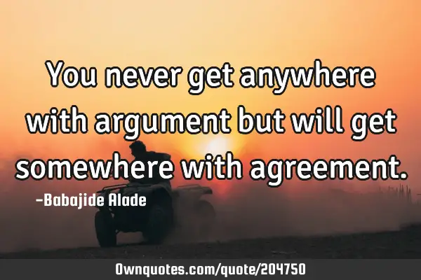You never get anywhere with argument but will get somewhere with