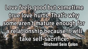 Love feels good but sometime true love hurts. That