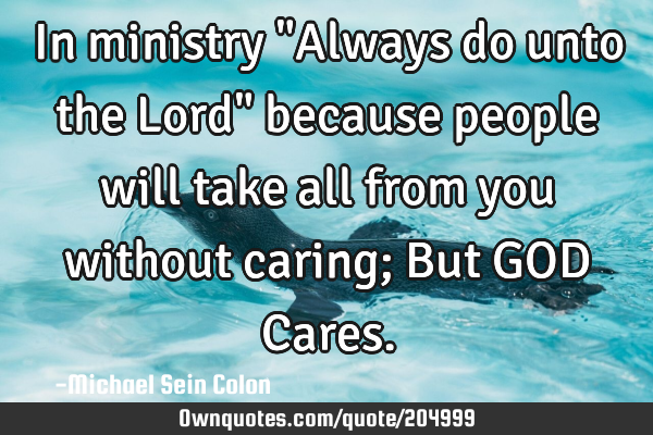In ministry "Always do unto the Lord" because people will take all from you without caring; But GOD