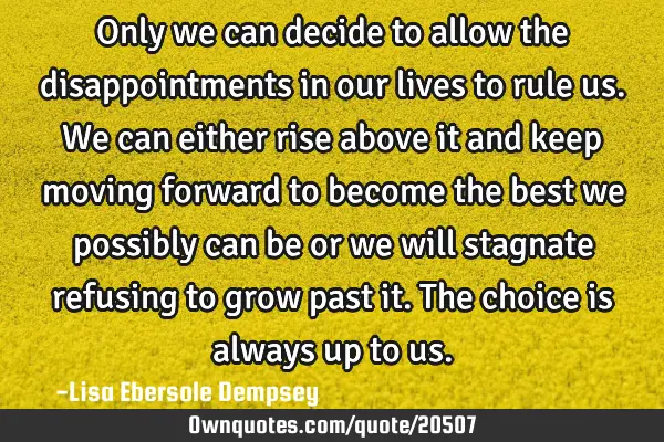 Only we can decide to allow the disappointments in our lives to rule us. We can either rise above
