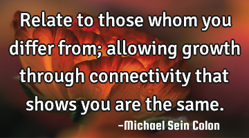 Relate to those whom you differ from; allowing growth through connectivity that shows you are the