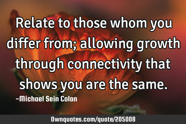Relate to those whom you differ from; allowing growth through connectivity that shows you are the