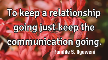 To keep a relationship going just keep the communication going.