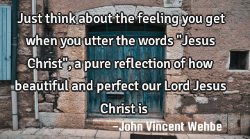 Just think about the feeling you get when you utter the words "Jesus Christ", a pure reflection of