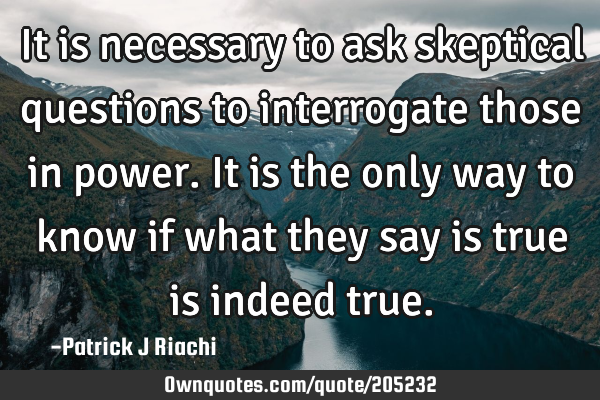 It is necessary to ask skeptical questions to interrogate those in power. It is the only way to