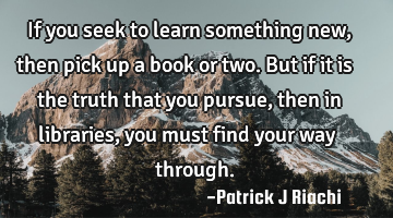 If you seek to learn something new, then pick up a book or two. But if it is the truth that you
