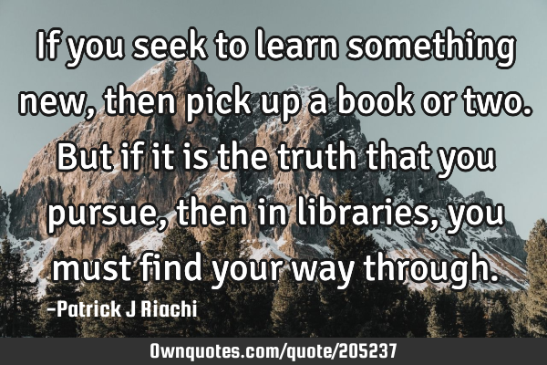 If you seek to learn something new, then pick up a book or two. But if it is the truth that you