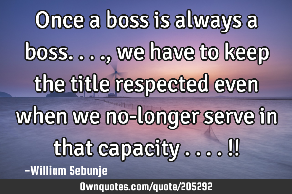 Once a boss is always a boss...., we have to keep the title respected even when we no-longer serve