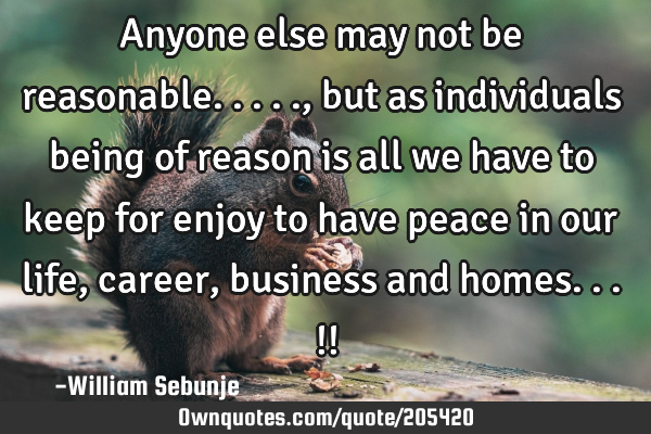 Anyone else may not be reasonable....., but as individuals being of reason is all we have to keep