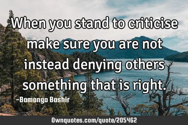 When you stand to criticise make sure you are not instead denying others something that is
