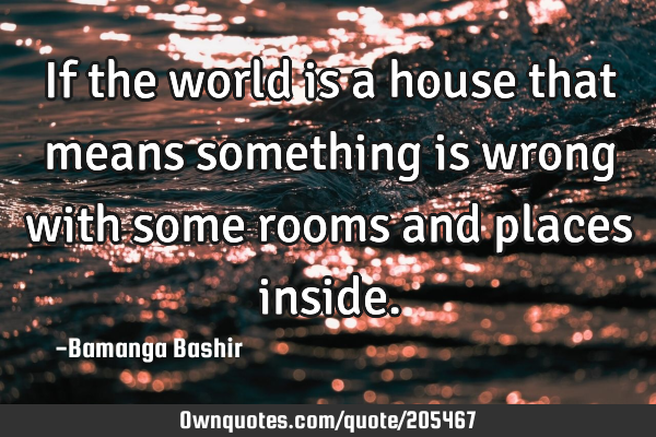 If the world is a house that means something is wrong with some rooms and places