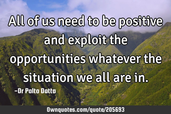 All of us need to be positive and exploit the opportunities whatever the situation we all are