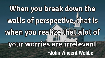 When you break down the walls of perspective, that is when you realize that alot of your worries