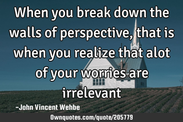 When you break down the walls of perspective, that is when you realize that alot of your worries