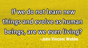 If we do not learn new things and evolve as human beings, are we even living?