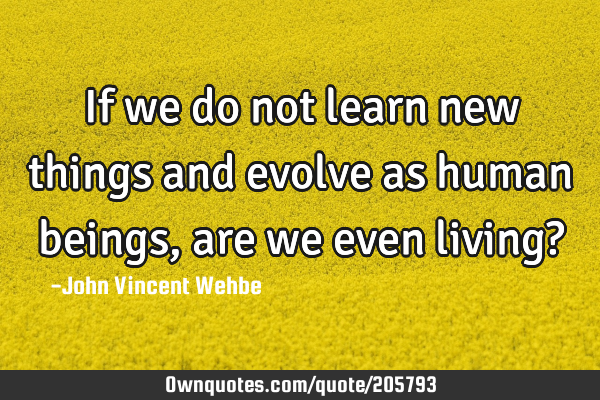 If we do not learn new things and evolve as human beings, are we even living?