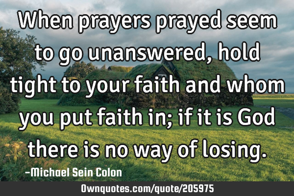 When prayers prayed seem to go unanswered, hold tight to your faith and whom you put faith in; if
