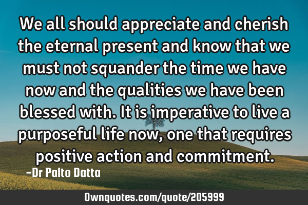 We all should appreciate and cherish the eternal present and know that we must not squander the
