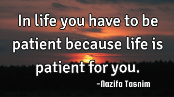 In life you have to be patient because life is patient for you.
