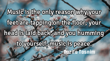 Music is the only reason why your feet are tapping on the floor,your head is laid back,and you