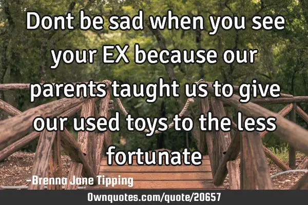 Dont be sad when you see your EX because our parents taught us to give our used toys to the less