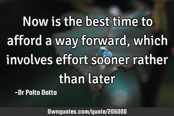 Now is the best time to afford a way forward, which involves effort sooner rather than