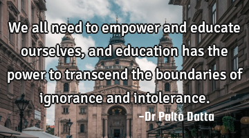 We all need to empower and educate ourselves, and education has the power to transcend the