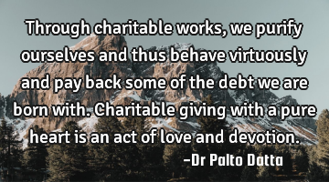 Through charitable works, we purify ourselves and thus behave virtuously and pay back some of the