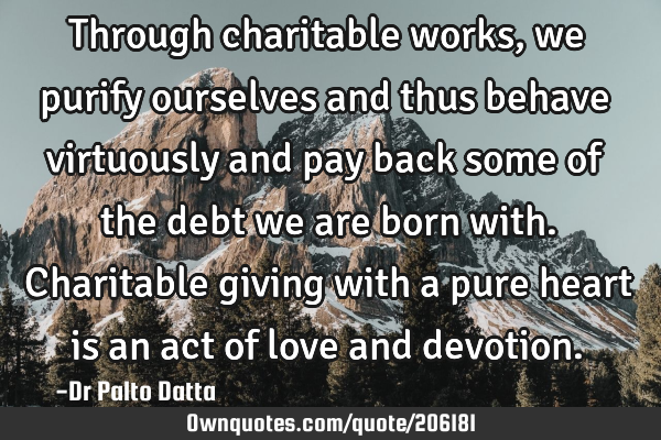 Through charitable works, we purify ourselves and thus behave virtuously and pay back some of the