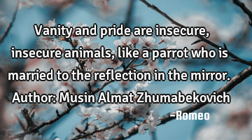 Vanity and pride are insecure, insecure animals, like a parrot who is married to the reflection in