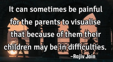 It can sometimes be painful for the parents to visualise that because of them their children may be