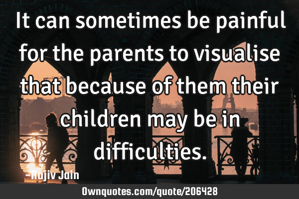 It can sometimes be painful for the parents to visualise that because of them their children may be