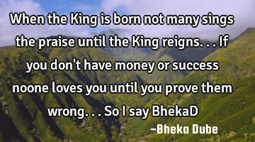 When the King is born not many sings the praise until the King reigns...if you don