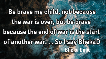 Be brave my child, not because the war is over , but be brave because the end of war is the start