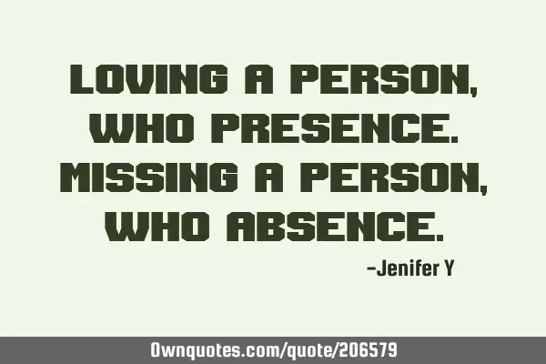 Loving a person, who presence.
Missing a person, who