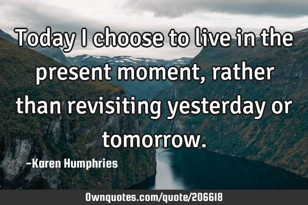Today I choose to live in the present moment, rather than revisiting yesterday or