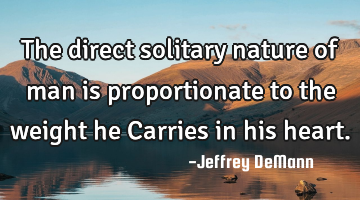The direct solitary nature of man
is proportionate to the weight he
Carries in his heart.