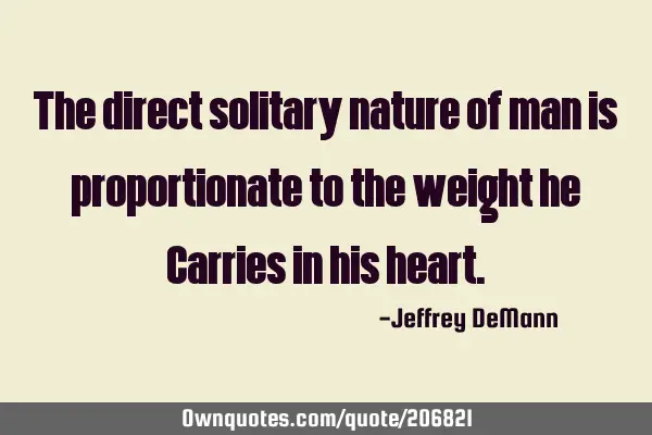 The direct solitary nature of man
is proportionate to the weight he
Carries in his
