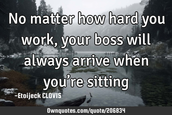 No matter how hard you work, 
your boss will always arrive when you’re sitting 
