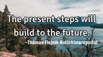 The present steps will build to the future.