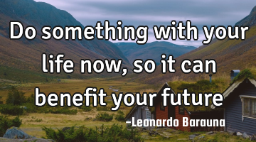 Do something with your life now, so it can benefit your