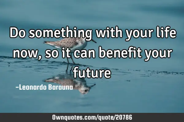 Do something with your life now, so it can benefit your