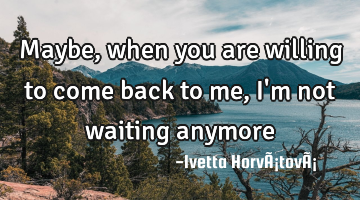 Maybe, when you are willing to come back to me, I