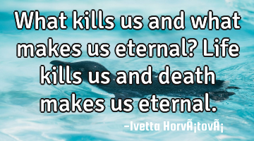 What kills us and what makes us eternal? Life kills us and death makes us eternal.