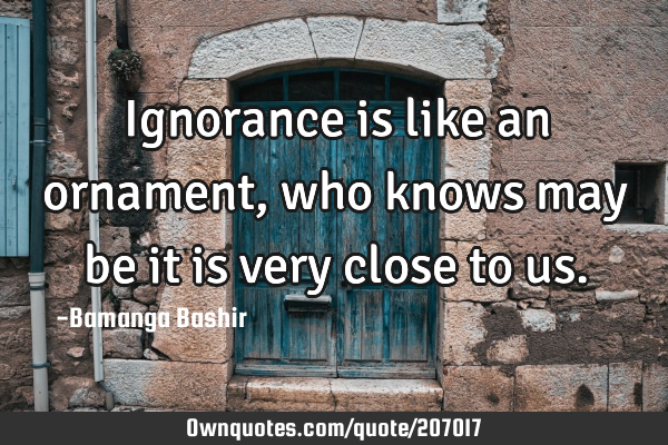 Ignorance is like an ornament,who knows may be it is very close to