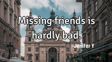 Missing friends is hardly bad.