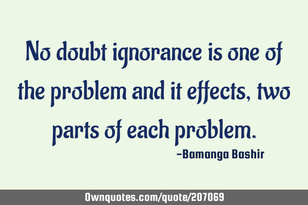 No doubt ignorance is one of the problem and it effects, two parts of each