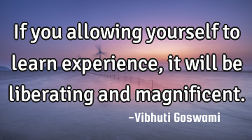 If you allowing yourself to learn experience, it will be liberating and magnificent.